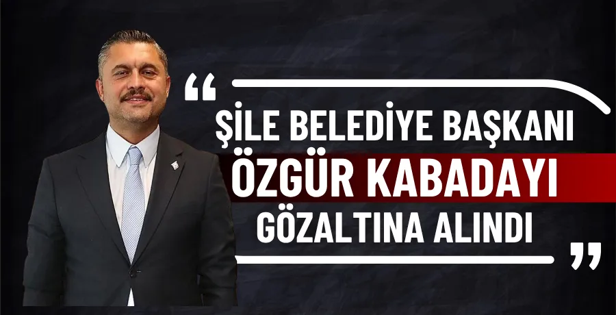 Şile Belediye Başkanı Özgür Kabadayı gözaltına alındı